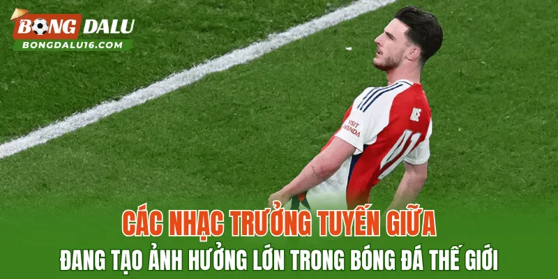 Các nhạc trưởng tuyến giữa đang tạo ảnh hưởng lớn trong bóng đá thế giới