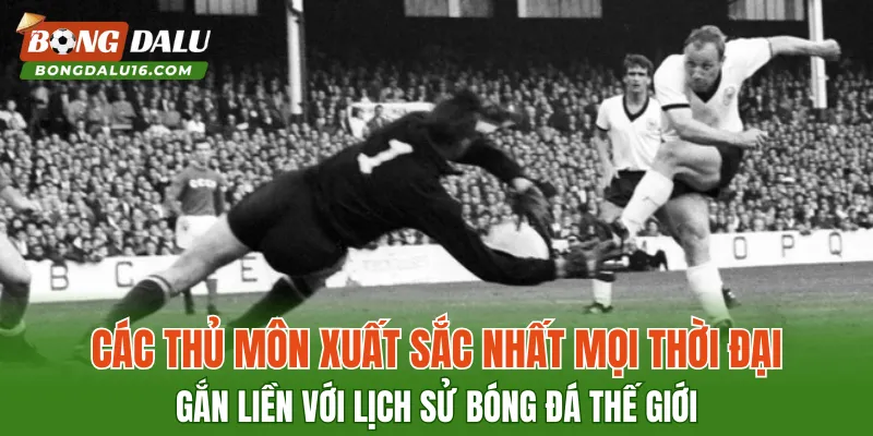 Các Thủ môn xuất sắc nhất mọi thời đại gắn liền với lịch sử bóng đá thế giới
